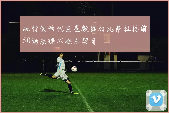 独行侠两代巨星数据对比弗拉格前50场表现不逊东契奇