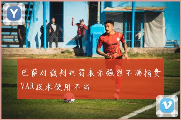 巴萨对裁判判罚表示强烈不满指责VAR技术使用不当