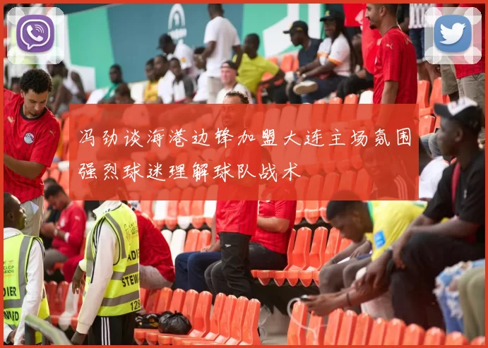冯劲谈海港边锋加盟大连主场氛围强烈球迷理解球队战术
