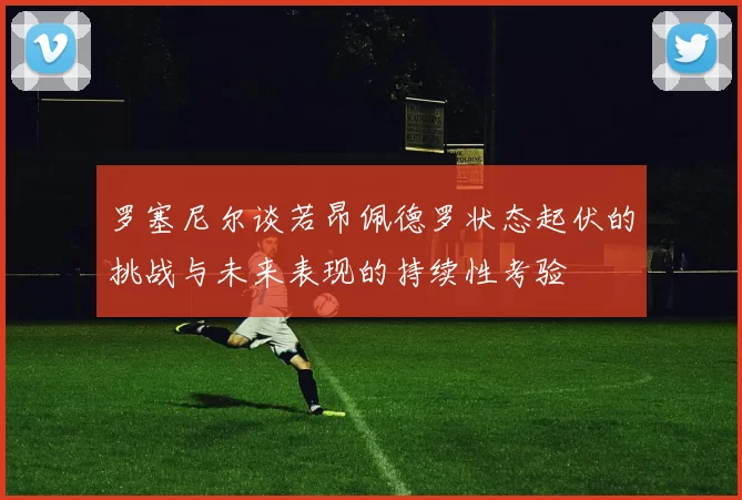 罗塞尼尔谈若昂佩德罗状态起伏的挑战与未来表现的持续性考验