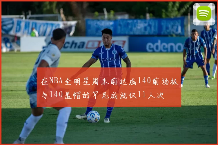 在NBA全明星周末前达成140前场板与140盖帽的罕见成就仅11人次