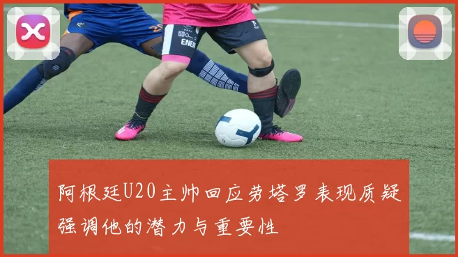 阿根廷U20主帅回应劳塔罗表现质疑强调他的潜力与重要性