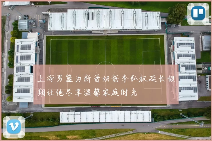 上海男篮为新晋奶爸李弘权延长假期让他尽享温馨家庭时光