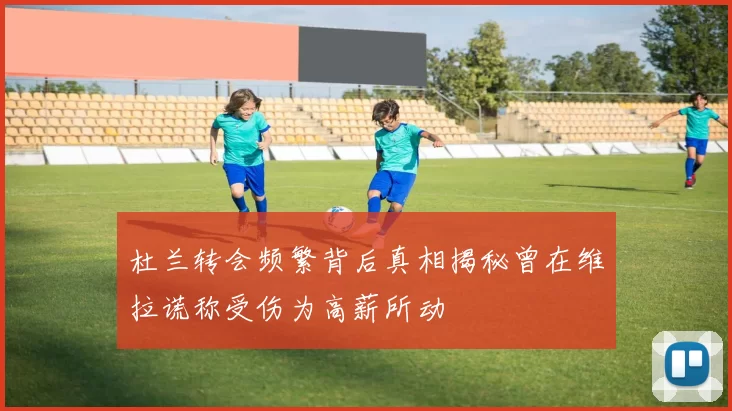 杜兰转会频繁背后真相揭秘曾在维拉谎称受伤为高薪所动