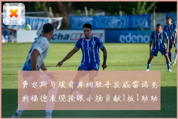 费尔斯与埃奇库姆联手发威雷诺克利福德表现抢眼小杨贡献1板1助助力球队