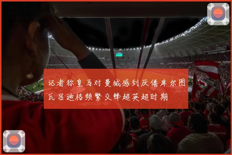 记者称皇马对曼城感到厌倦库尔图瓦吕迪格频繁交锋超英超时期