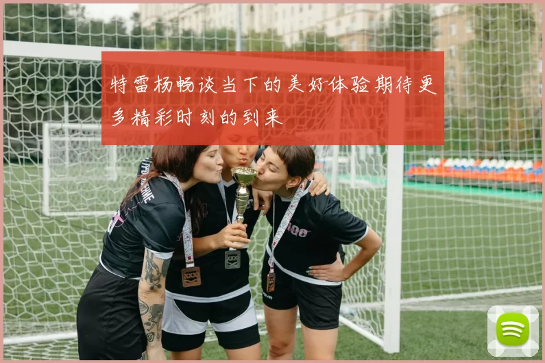 特雷杨畅谈当下的美好体验期待更多精彩时刻的到来