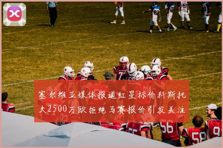 塞尔维亚媒体报道红星标价科斯托夫2500万欧拒绝马赛报价引发关注