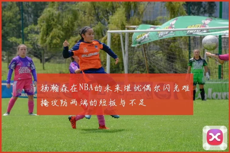 杨瀚森在NBA的未来堪忧偶尔闪光难掩攻防两端的短板与不足