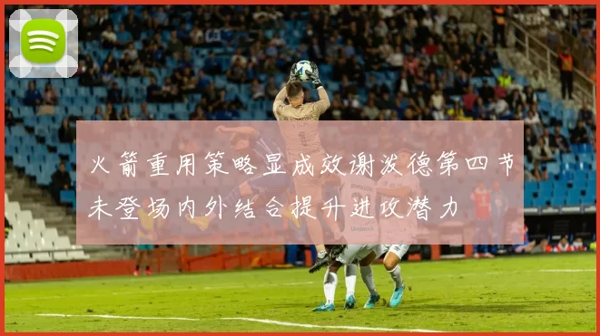 火箭重用策略显成效谢泼德第四节未登场内外结合提升进攻潜力