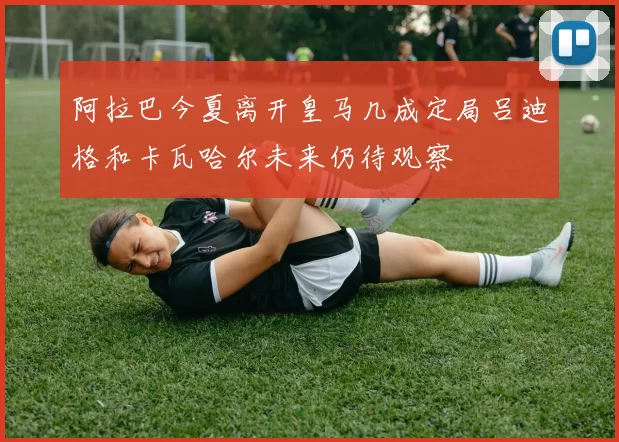 阿拉巴今夏离开皇马几成定局吕迪格和卡瓦哈尔未来仍待观察
