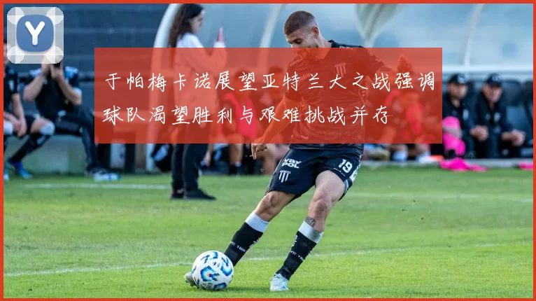 于帕梅卡诺展望亚特兰大之战强调球队渴望胜利与艰难挑战并存