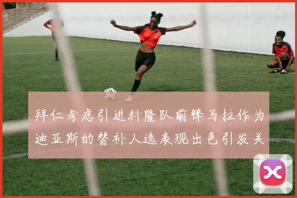 拜仁考虑引进科隆队前锋马拉作为迪亚斯的替补人选表现出色引发关注