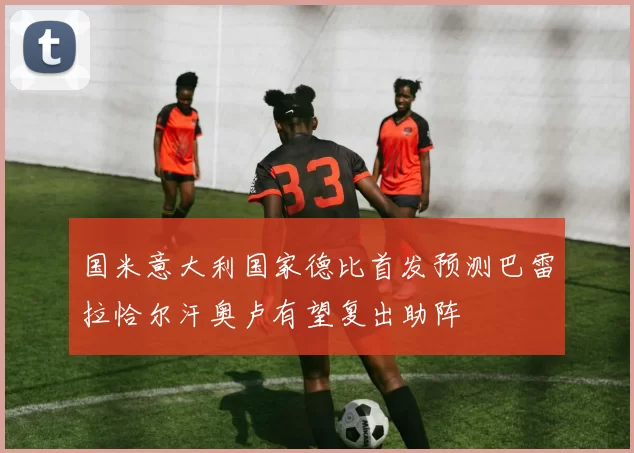 国米意大利国家德比首发预测巴雷拉恰尔汗奥卢有望复出助阵
