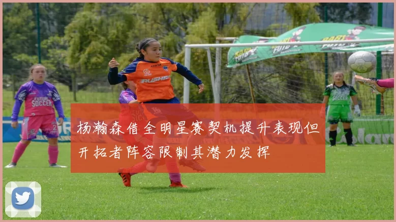 杨瀚森借全明星赛契机提升表现但开拓者阵容限制其潜力发挥