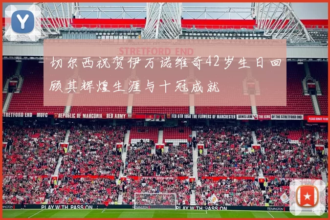 切尔西祝贺伊万诺维奇42岁生日回顾其辉煌生涯与十冠成就