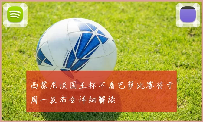 西蒙尼谈国王杯不看巴萨比赛将于周一发布会详细解读