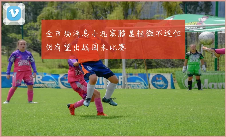全市场消息小孔塞膝盖轻微不适但仍有望出战国米比赛