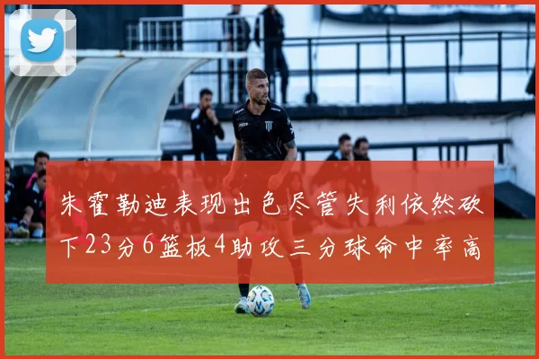 朱霍勒迪表现出色尽管失利依然砍下23分6篮板4助攻三分球命中率高达50